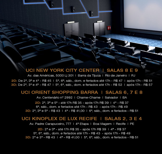 UCI New York City Center,  Salas 8 e 9, Av. das Amricas, 5000 Loja 301 -  Barra da Tijuca Rio de Janeiro - RJ - CEP 22640-102 - UCI Atende (21) 2461-1818. 2D: De 2 a 5 - R$ 43 - 6, sb., dom. e feriados at 17h - R$ 45 - aps 17h - R$ 50 e 3D: De 2 a 5 - R$ 45 - 6, sb., dom. e feriados at 17h - R$ 50 - aps 17h - R$ 55. UCI Orient Shopping Barra - Salas 6, 7 e 8 - Av. Centenrio n 2992 - Chame-Chame Salvado - BA - CEP 40155-150 - UCI Atende (21) 2461-1818. 2D: 2, 3 e 5 - at 17h R$ 35 - aps 17h R$ 39 - 4 - R$ 37 e 6, sb., dom. e feriados at 17h - R$ 43  - aps 17h - R$ 49  - 3D: 2, 3 e 5 - R$ 43 - 4 - R$ 41,00 - 6, sb., dom. e feriados - R$ 51
